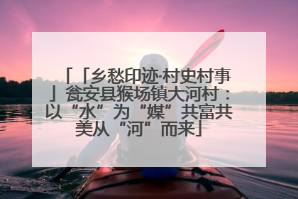 「乡愁印迹·村史村事」瓮安县猴场镇大河村：以“水”为“媒”共富共美从“河”而来
