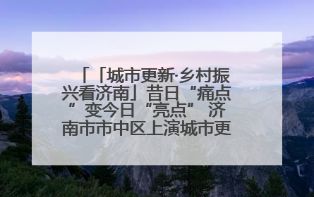 「城市更新·乡村振兴看济南」昔日“痛点”变今日“亮点” 济南市市中区上演城市更新“三部曲”