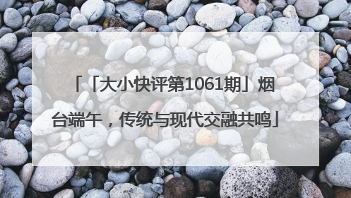 「大小快评第1061期」烟台端午，传统与现代交融共鸣