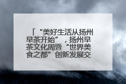 “美好生活从扬州早茶开始”，扬州早茶文化周暨“世界美食之都”创新发展交流活动启幕
