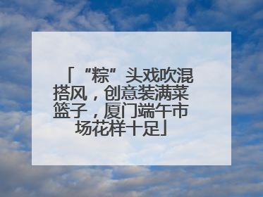 “粽”头戏吹混搭风，创意装满菜篮子，厦门端午市场花样十足