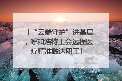 “云端守护”进基层，呼和浩特工会远程医疗精准触达职工