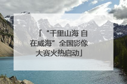 “千里山海 自在威海”全国影像大赛火热启动