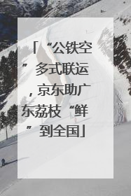“公铁空”多式联运，京东助广东荔枝“鲜”到全国