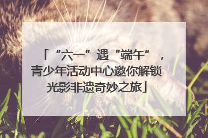 “六一”遇“端午”，青少年活动中心邀你解锁光影非遗奇妙之旅