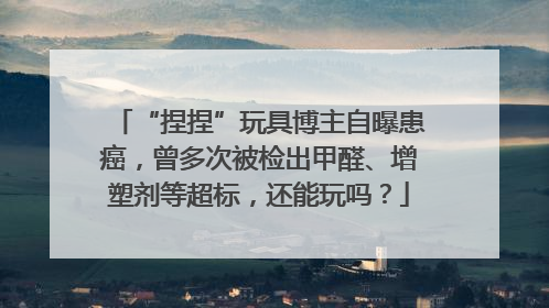“捏捏”玩具博主自曝患癌，曾多次被检出甲醛、增塑剂等超标，还能玩吗？