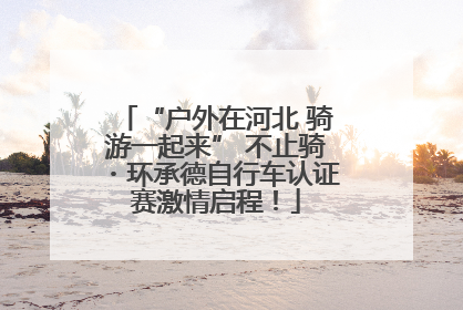 “户外在河北 骑游一起来” 不止骑・环承德自行车认证赛激情启程！