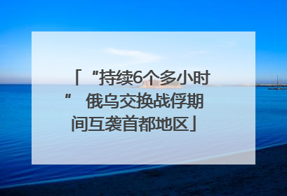 “持续6个多小时” 俄乌交换战俘期间互袭首都地区