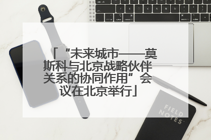 “未来城市——莫斯科与北京战略伙伴关系的协同作用”会议在北京举行