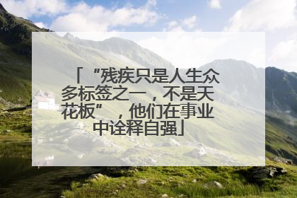 “残疾只是人生众多标签之一，不是天花板”，他们在事业中诠释自强