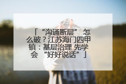 “沟通断层” 怎么破？江苏海门四甲镇：基层治理 先学会 “好好说话”