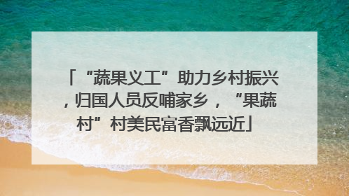 “蔬果义工”助力乡村振兴，归国人员反哺家乡，“果蔬村”村美民富香飘远近