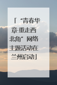 “青春华章·重走西北角”网络主题活动在兰州启动