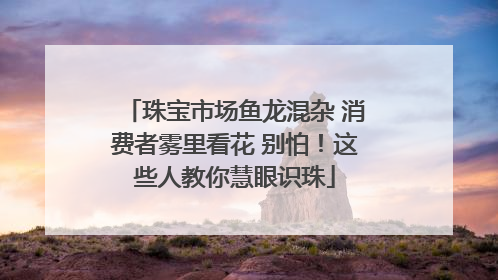 珠宝市场鱼龙混杂 消费者雾里看花 别怕！这些人教你慧眼识珠