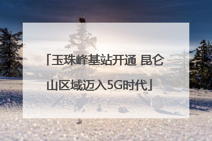 玉珠峰基站开通 昆仑山区域迈入5G时代