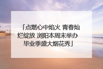 点燃心中焰火 青春灿烂绽放 浏阳本周末举办毕业季盛大烟花秀