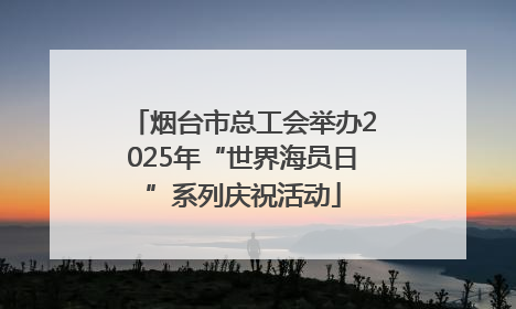 烟台市总工会举办2025年“世界海员日”系列庆祝活动