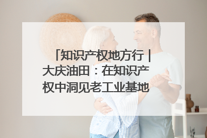 知识产权地方行｜大庆油田：在知识产权中洞见老工业基地的 “创新密码”