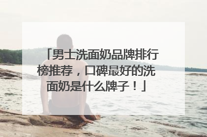 男士洗面奶品牌排行榜推荐，口碑最好的洗面奶是什么牌子！