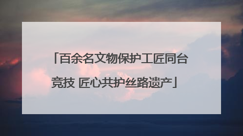 百余名文物保护工匠同台竞技 匠心共护丝路遗产