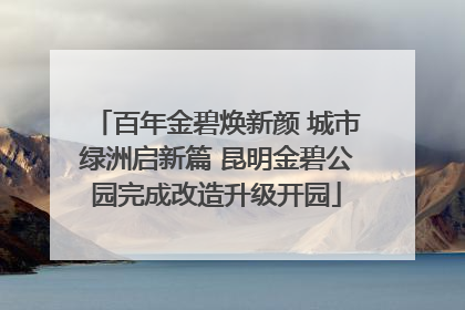 百年金碧焕新颜 城市绿洲启新篇 昆明金碧公园完成改造升级开园
