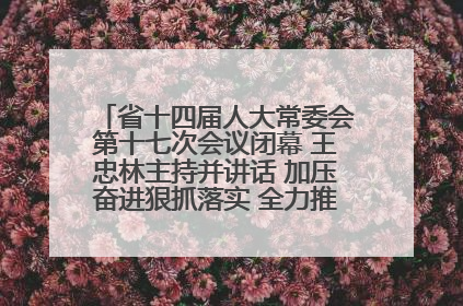 省十四届人大常委会第十七次会议闭幕 王忠林主持并讲话 加压奋进狠抓落实 全力推动支点建设成势见效