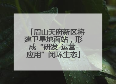 眉山天府新区将建卫星地面站，形成“研发-运营-应用”闭环生态