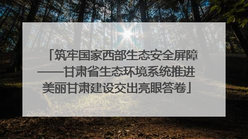 筑牢国家西部生态安全屏障——甘肃省生态环境系统推进美丽甘肃建设交出亮眼答卷