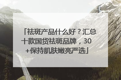 祛斑产品什么好？汇总十款国货祛斑品牌，30+保持肌肤嫩亮严选