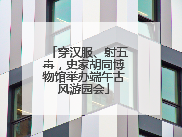 穿汉服、射五毒，史家胡同博物馆举办端午古风游园会