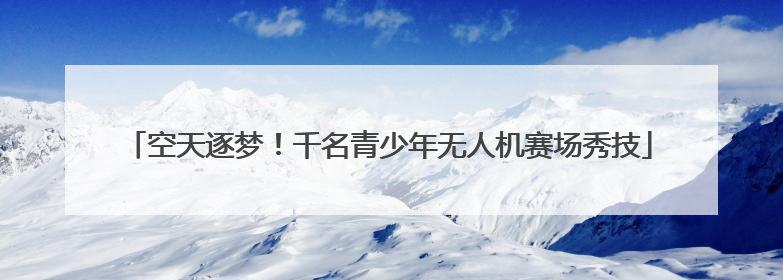 空天逐梦！千名青少年无人机赛场秀技