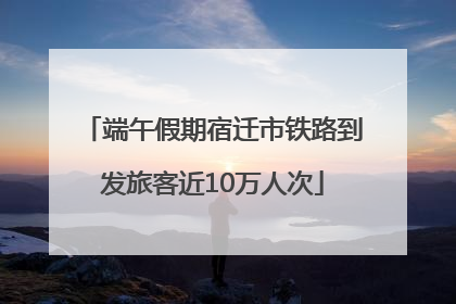 端午假期宿迁市铁路到发旅客近10万人次