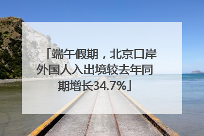 端午假期，北京口岸外国人入出境较去年同期增长34.7%