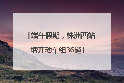 端午假期，株洲西站增开动车组36趟