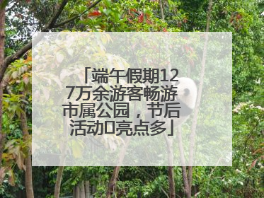 端午假期127万余游客畅游市属公园，节后活动﻿亮点多