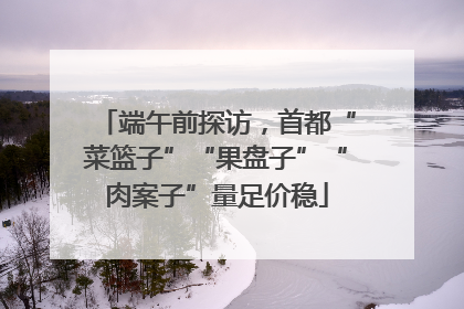 端午前探访，首都“菜篮子”“果盘子”“肉案子”量足价稳