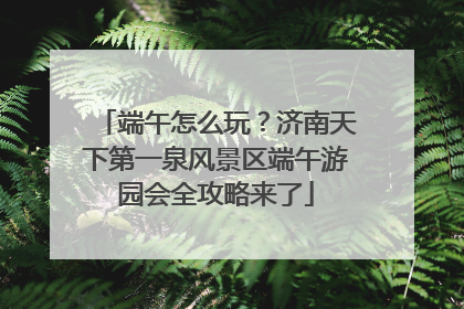 端午怎么玩？济南天下第一泉风景区端午游园会全攻略来了