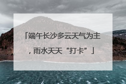 端午长沙多云天气为主，雨水天天“打卡”