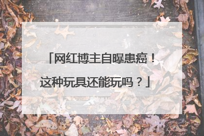 网红博主自曝患癌！这种玩具还能玩吗？