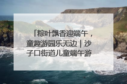 粽叶飘香迎端午，童趣游园乐无边｜沙子口街道儿童端午游园活动圆满落幕