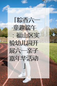 粽香六一·童趣端午：福山区实验幼儿园开展六一亲子嘉年华活动