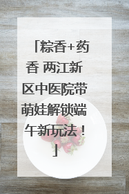 粽香+药香 两江新区中医院带萌娃解锁端午新玩法！