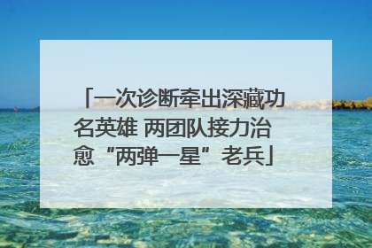 一次诊断牵出深藏功名英雄 两团队接力治愈“两弹一星”老兵
