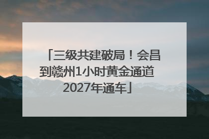 三级共建破局！会昌到赣州1小时黄金通道2027年通车