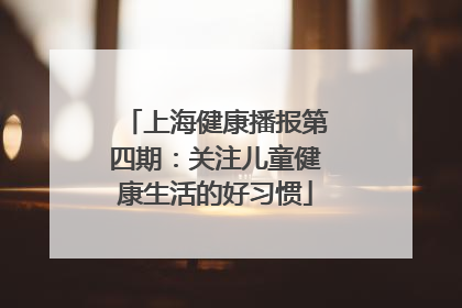 上海健康播报第四期：关注儿童健康生活的好习惯