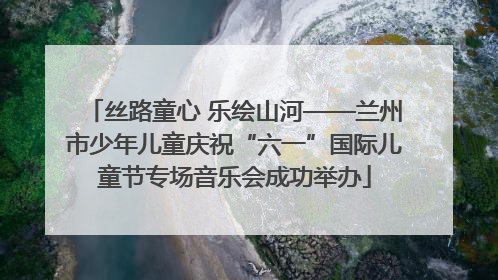 丝路童心 乐绘山河——兰州市少年儿童庆祝“六一”国际儿童节专场音乐会成功举办