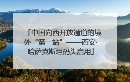 中国向西开放通道的境外“第一站”——西安·哈萨克斯坦码头启用