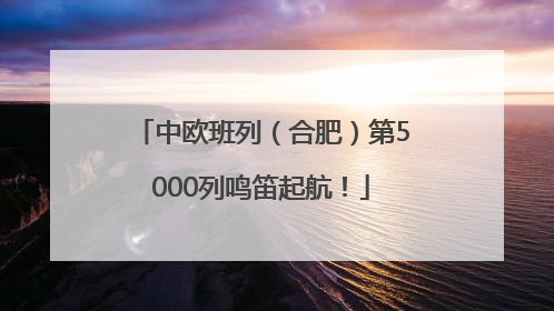 中欧班列（合肥）第5000列鸣笛起航！