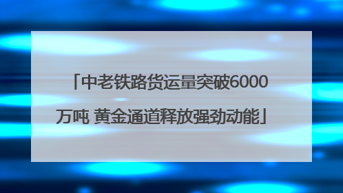 中老铁路货运量突破6000万吨 黄金通道释放强劲动能
