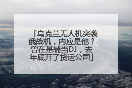 乌克兰无人机突袭俄战机，内应是他？曾在基辅当DJ，去年底开了货运公司
